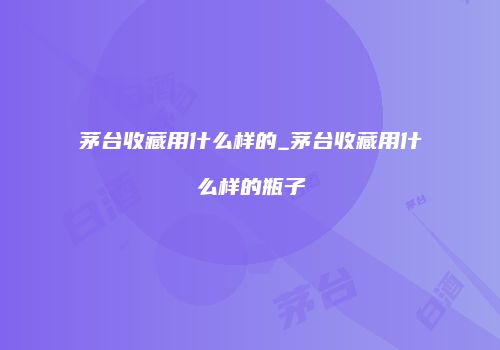 茅台收藏用什么样的_茅台收藏用什么样的瓶子