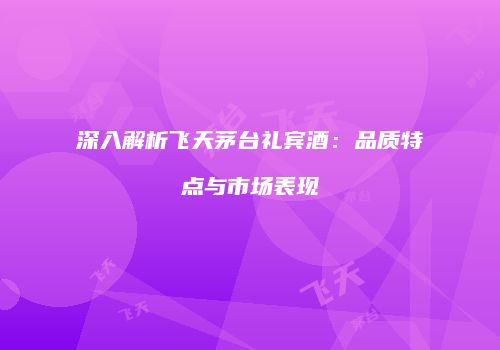深入解析飞天茅台礼宾酒：品质特点与市场表现