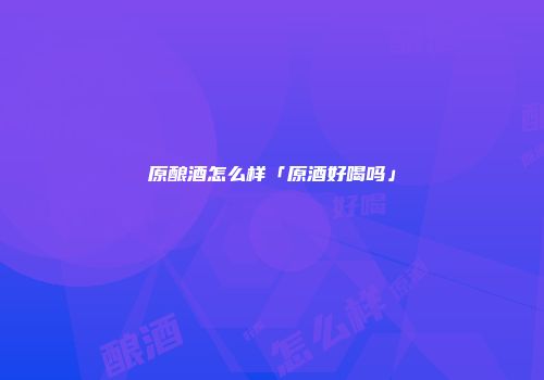 原酿酒怎么样「原酒好喝吗」
