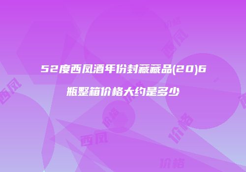 52度西凤酒年份封藏藏品(20)6瓶整箱价格大约是多少