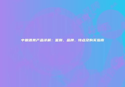 中粮酒类产品详解：鉴别、品牌、特点及购买指南