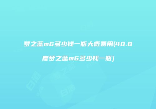 梦之蓝m6多少钱一瓶大概费用(40.8度梦之蓝m6多少钱一瓶)