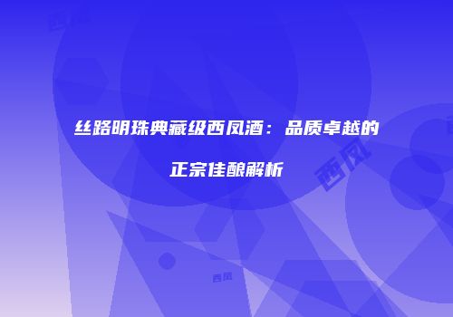 丝路明珠典藏级西凤酒：品质卓越的正宗佳酿解析