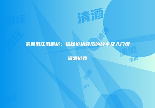 亲民酒庄酒解析：揭秘价格背后的故事及入门级清酒推荐