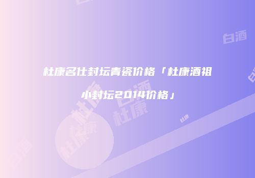 杜康名仕封坛青瓷价格「杜康酒祖小封坛2014价格」