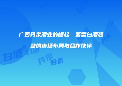广西丹泉酒业的崛起：酱香白酒翘楚的市场布局与合作伙伴