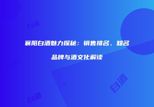 襄阳白酒魅力探秘：销售排名、知名品牌与酒文化解读