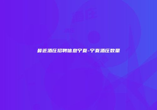 最近酒庄招聘信息宁夏-宁夏酒庄数量