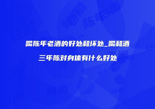 喝陈年老酒的好处和坏处_喝和酒三年陈对身体有什么好处