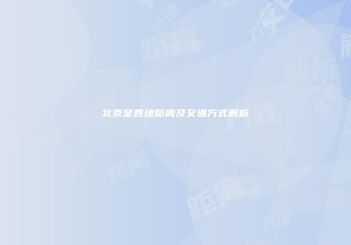 北京至各地距离及交通方式解析