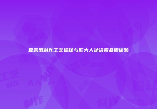 茸露酒制作工艺揭秘与匠大人沐浴露品质体验