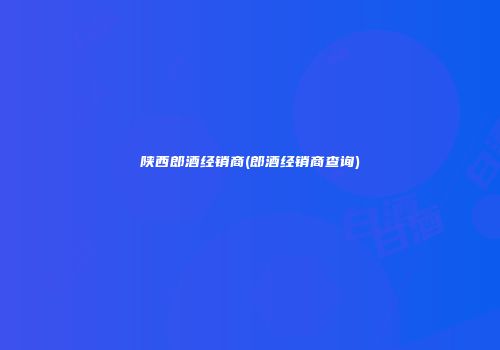 陕西郎酒经销商(郎酒经销商查询)