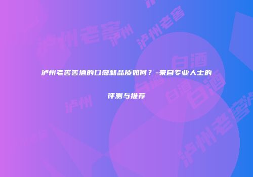 泸州老窖窖酒的口感和品质如何？-来自专业人士的评测与推荐