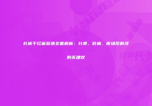 长城干红葡萄酒全面解析：分类、价格、市场反响及购买建议