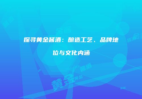 探寻黄金酱酒：酿造工艺、品牌地位与文化内涵