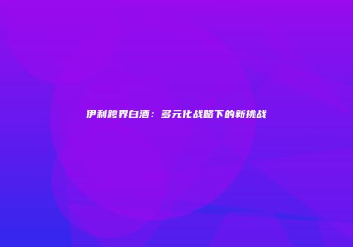 伊利跨界白酒：多元化战略下的新挑战