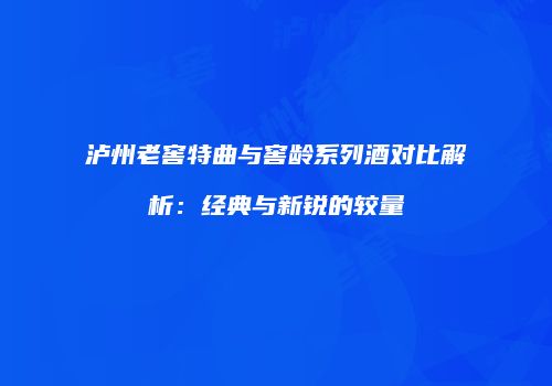 泸州老窖特曲与窖龄系列酒对比解析：经典与新锐的较量