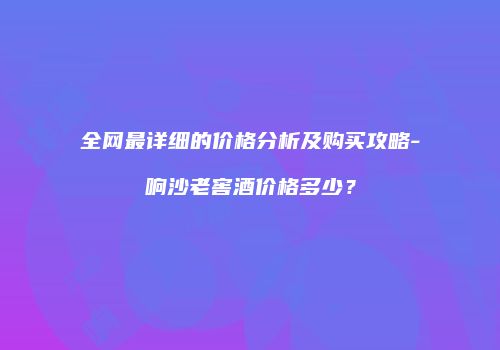全网最详细的价格分析及购买攻略-响沙老窖酒价格多少？