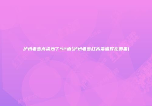 泸州老窖高粱熟了52度(泸州老窖红高粱酒好在哪里)