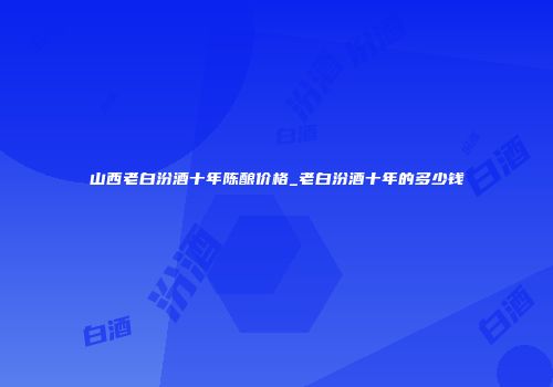 山西老白汾酒十年陈酿价格_老白汾酒十年的多少钱