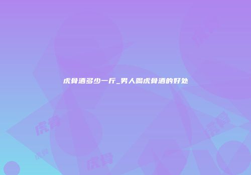 虎骨酒多少一斤_男人喝虎骨酒的好处