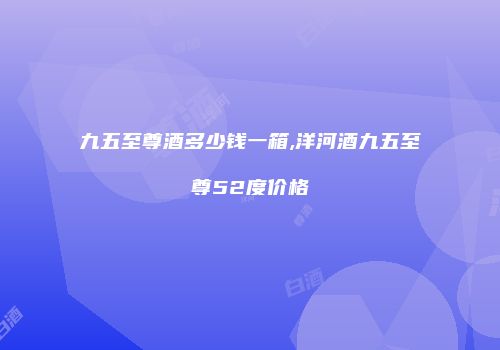 九五至尊酒多少钱一箱,洋河酒九五至尊52度价格