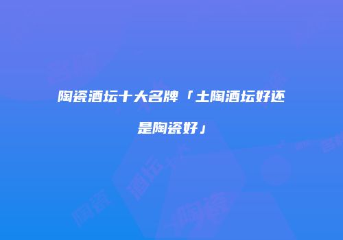 陶瓷酒坛十大名牌「土陶酒坛好还是陶瓷好」