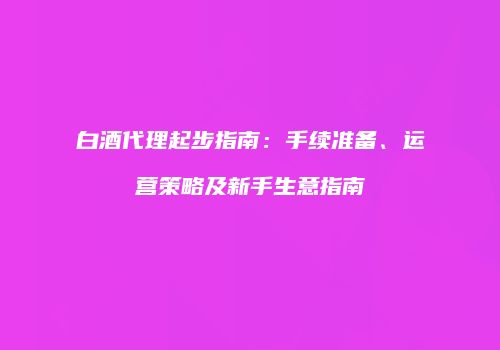 白酒代理起步指南：手续准备、运营策略及新手生意指南