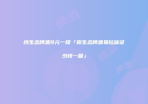 纯生态啤酒9元一提「原生态啤酒易拉罐多少钱一箱」