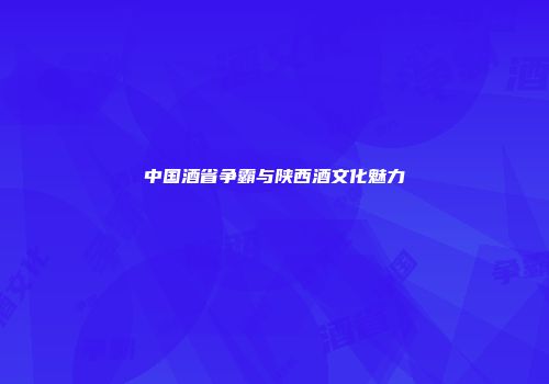 中国酒省争霸与陕西酒文化魅力