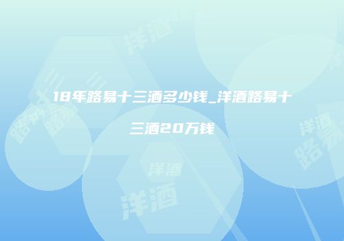 18年路易十三酒多少钱_洋酒路易十三酒20万钱