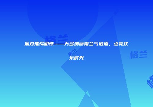 派对璀璨明珠——万多绚丽格兰气泡酒，点亮欢乐时光