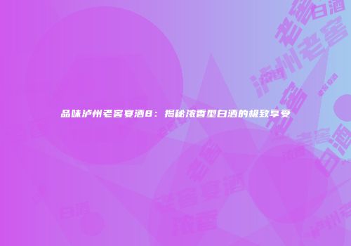 品味泸州老窖宴酒8：揭秘浓香型白酒的极致享受