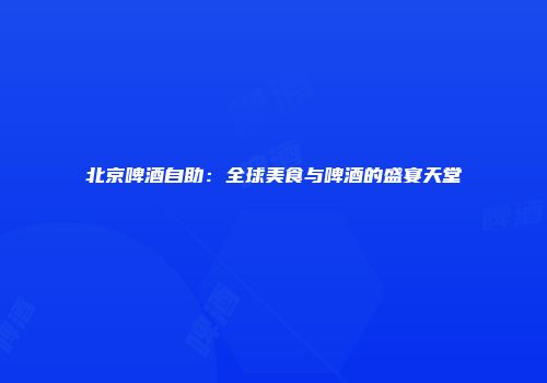 北京啤酒自助：全球美食与啤酒的盛宴天堂