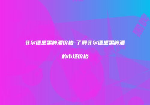 菲尔德堡黑啤酒价格-了解菲尔德堡黑啤酒的市场价格