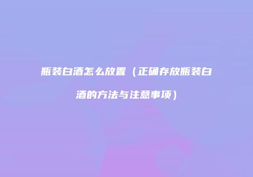 瓶装白酒怎么放置（正确存放瓶装白酒的方法与注意事项）