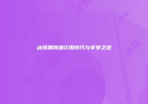 冰顶黑啤酒饮用技巧与享受之道