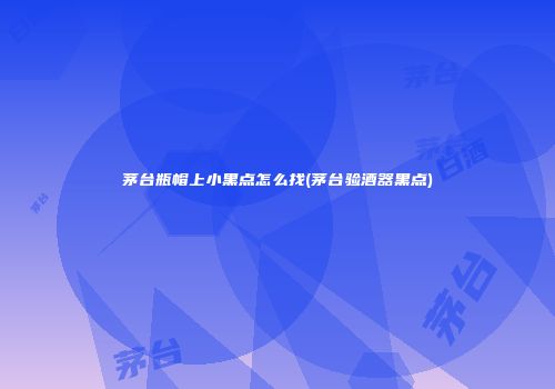 茅台瓶帽上小黑点怎么找(茅台验酒器黑点)