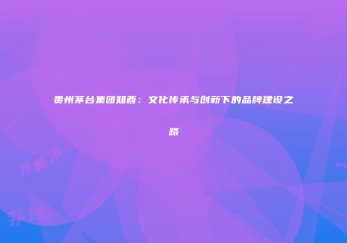贵州茅台集团知酉：文化传承与创新下的品牌建设之路