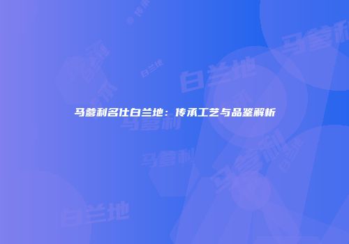 马爹利名仕白兰地：传承工艺与品鉴解析