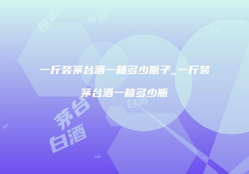 一斤装茅台酒一箱多少瓶子_一斤装茅台酒一箱多少瓶