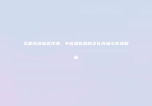 五粮液纳福迎祥酒：中高端佳酿的文化内涵与市场解析