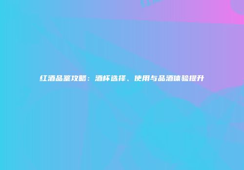 红酒品鉴攻略：酒杯选择、使用与品酒体验提升