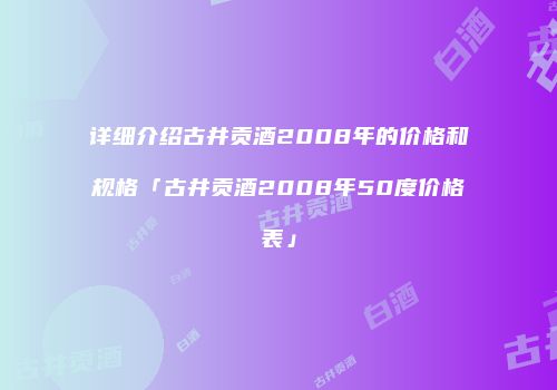 详细介绍古井贡酒2008年的价格和规格「古井贡酒2008年50度价格表」