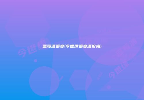 蓝莓酒婚宴(今世缘婚宴酒价格)