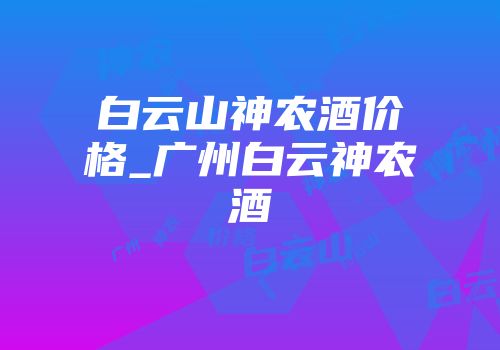 白云山神农酒价格_广州白云神农酒