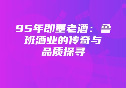 95年即墨老酒：鲁班酒业的传奇与品质探寻