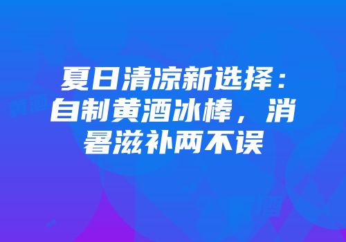 夏日清凉新选择：自制黄酒冰棒，消暑滋补两不误