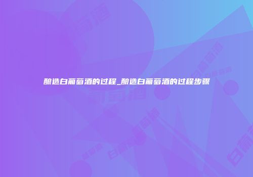 酿造白葡萄酒的过程_酿造白葡萄酒的过程步骤