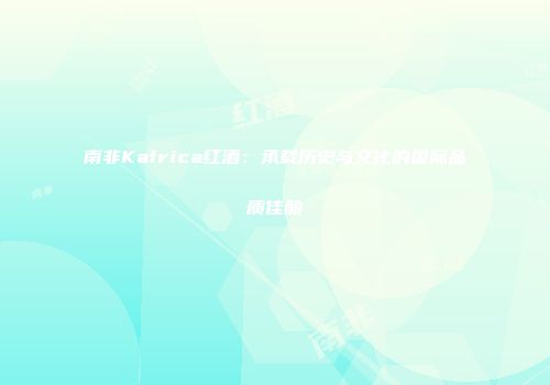 南非Kafrica红酒：承载历史与文化的国际品质佳酿